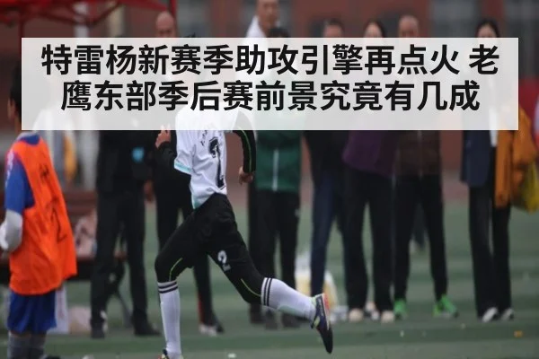 特雷杨新赛季助攻引擎再点火 老鹰东部季后赛前景究竟有几成